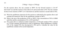 15-
2 NO(g) + O2(g) → 2 NO2(g)
For the reaction above, the rate constant at 380°C for the forward reaction is 2.6x103
liter?/mole?-sec and this reaction is first order in O2 and second order in NO. The rate constant
for the reverse reaction at 380°C is 4.1 liter/mole-sec and this reaction is second order in NO2.
(a) Write the equilibrium expression for the reaction as indicated by the equation above and
calculate the numerical value for the equilibrium constant at 380°C.
(b) What is the rate of the production of NO2 at 380°C if the concentration of NO is 0.0060
mole/liter and the concentration of O2 is 0.29 mole/liter?
(c) The system above is studied at another temperature. A 0.20 mole sample of NO2 is placed
in a 5.0 liter container and allowed to come to equilibrium. When equilibrium is reached,
15% of the original NO2 has decomposed to NO and O2. Calculate the value for the
equilibrium constant at the second temperature.
