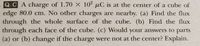 QCA charge of 1.70 X 102 µC is at the center of a cube of
edge 80.0 cm. No other charges are nearby. (a) Find the flux
through the whole surface of the cube. (b) Find the flux
through each face of the cube. (c) Would your answers to parts
(a) or (b) change if the charge were not at the center? Explain.
