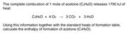 The complete combustion of 1 mole of acetone (C3H60) releases 1790 kJ of
heat:
C3H6O + 4 O2 → 3 CO2 + 3 H2O
Using this information together with the standard heats of formation table,
calculate the enthalpy of formation of acetone (C3H6O).
