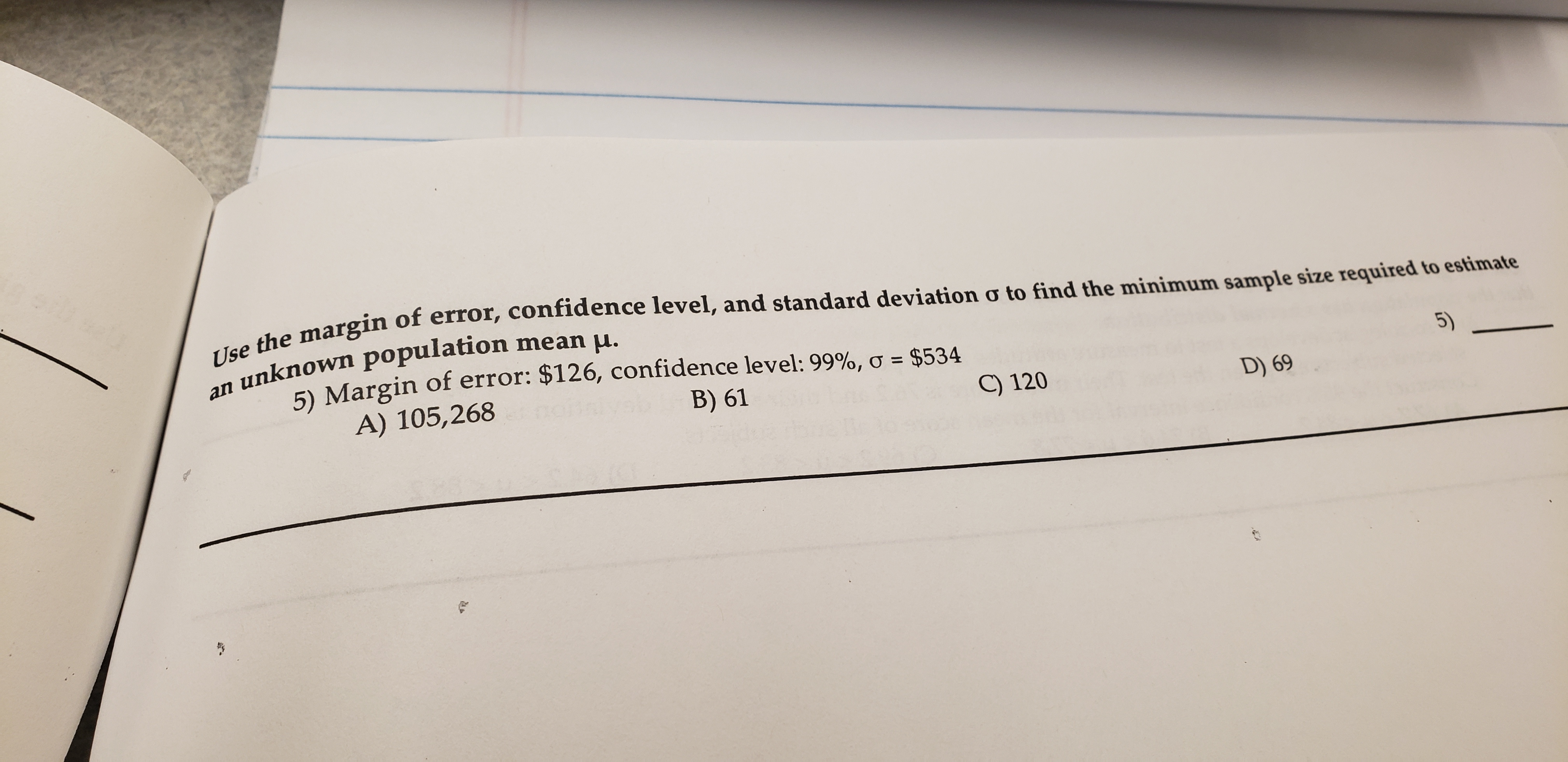 Use the margin of error, confidence level, and standard deviation o to find the minimum sample size required to estimate
unknown population mean u.
5) Margin of error: $126, confidence level: 99%, o $534
A) 105,268
an
B) 61
C) 120
5)
D) 69
