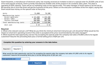 Grant Industries, a manufacturer of electronic parts, has recently received an invitation to bid on a special order for 25,500 units of one
of its most popular products. Grant currently manufactures 51,000 units of this product in its Loveland, Ohio, plant. The plant is
operating at 50% capacity. There will be no marketing costs on the special order. The sales manager of Grant wants to set the bid at
$11 because she is sure that Grant will get the business at that price. Others on the executive committee of the firm object, saying that
Grant would lose money on the special order at that price.
Units
Manufacturing costs:
Direct materials
Direct labor
Factory overhead
Total manufacturing costs
Unit cost
51,000
$ 153,000
204,000
306,000
$ 663,000
$ 13
Required 2 Required 4
Required:
2. What is the relevant cost per unit? What do you think the minimum short-term bid price per unit should be? What would be the
impact on short-term operating income if the order is accepted at the price recommended by the sales manager?
4. What would the total opportunity cost be if by accepting the special order the company lost sales of 6,900 units to its regular
customers? Assume the preceding facts plus a normal selling price of $24 per unit.
76,500
$ 229,500
306,000
382,500
$ 918,000
$ 12
Complete this question by entering your answers in the tabs below.
What would the total opportunity cost be if by accepting the special order the company lost sales of 6,900 units to its regular
customers? Assume the preceding facts plus a normal selling price of $24 per unit.
Total opportunity cost
< Required 2
Required 4 >