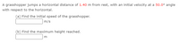 A grasshopper jumps a horizontal distance of 1.40 m from rest, with an initial velocity at a 50.0° angle
with respect to the horizontal.
(a) Find the initial speed of the grasshopper.
m/s
(b) Find the maximum height reached.

