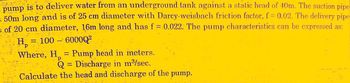 pump is to deliver water from an underground tank against a static head of 40m. The suction pipe
= 50m long and is of 25 cm diameter with Darcy-weisbach friction factor, f = 0.02. The delivery pipe
of 20 cm diameter, 16m long and has f = 0.022. The pump characteristics can be expressed as:
= 100 - 600002
He
Where, H = Pump head in meters.
p
Q = Discharge in m³/sec.
Calculate the head and discharge of the pump.