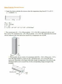 Home Work for Thermal Stresses
1. Copper bar shown calculate the stresses when the temperature drop from 85 °C to 50 °C.
a = 0.000018/°C,
3.5 m
AL th = AL p.
a. T.L = PL/(AE)
a. T = o/E
o = a. T.E = 18 * 106 * 35 * 1.2 * 10 = 0.756 N/mm?
2. The concrete post (Ec = 3.6 x 106 psi and ac = 5.5 x 10-6/ OF) is reinforced with six steel
bars, each of 78 -in diameter (Es = 29 x 106 psi and as = 6.5 x 10-6/ OF). Determine the normal
stresses induced in the steel and in the concrete by a temperature rise of 650F.
6 ft
10 in.
10 in.
3. The assembly shown consists of an aluminum shell (Ea 10.6 x 106 psi, aa 12.9 x
10-6/ OF) fully bonded to a steel core (Es =29x106 psi, as = 6.5 x 10-6/ OF) and is
unstressed. Determine a) the largest allowable change in temperature if the stress in the
aluminum shell is not to exceed 6 ksi, (b) the corresponding change in length of the
assembly.
8 in.
0,75 in.
Aluminum shell
Steel
1.25 in.
core
