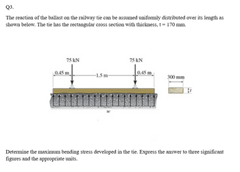 Q3.
The reaction of the ballast on the railway tie can be assumed uniformly distributed over its length as
shown below. The tie has the rectangular cross section with thickness, t = 170 mm.
75 kN
0.45 m
-1.5 m-
W
75 kN
0.45 m
300 mm
Determine the maximum bending stress developed in the tie. Express the answer to three significant
figures and the appropriate units.