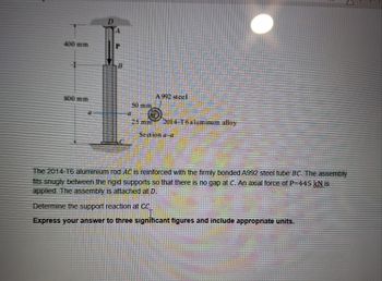 400 mm
A 992 steel
800 mm
50 mm
2014-T6 aluminum alloy
Section a-a
The 2014-T6 aluminium rod AC is reinforced with the firmly bonded A992 steel tube BC. The assembly
fits snugly between the rigid supports so that there is no gap at C. An axial force of P=445 kN is
applied. The assembly is attached at D.
Determine the support reaction at CC.
Express your answer to three significant figures and include appropriate units.