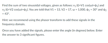 Find the sum of two sinusoidal voltages, given as follows: v₁ (t)=V1 cos(wt+₁) and
V₂ (t)=V2 cos(wt+2). You are told that V1 = 13, V2 = 17, w = 1,000, ₁ = 30° and $2
= 43º.
Hint: we recommend using the phasor transform to add these signals in the
frequency domain.
Once you have added the signals, please enter the angle (in degrees) below. Enter
the answer to 3 significant figures.