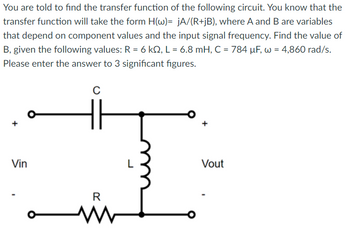 You are told to find the transfer function of the following circuit. You know that the
transfer function will take the form H(w)= jA/(R+jB), where A and B are variables
that depend on component values and the input signal frequency. Find the value of
B, given the following values: R = 6 kQ, L = 6.8 mH, C = 784 μF, w = 4,860 rad/s.
Please enter the answer to 3 significant figures.
Vin
O
C
R
www
+
Vout