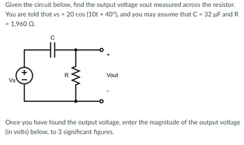 Given the circuit below, find the output voltage vout measured across the resistor.
You are told that vs = 20 cos (10t + 40°), and you may assume that C = 32 µF and R
= 1,960 92.
Vs
+1
C
Vout
Once you have found the output voltage, enter the magnitude of the output voltage
(in volts) below, to 3 significant figures.