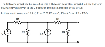 The following circuit can be simplified into a Thevenin equivalent circuit. Find the Thevenin
equivalent voltage Vth at the 2 nodes on the right hand side of the circuit.
In the circuit below, V = 18.7 V, R1 = 25 S2, R2 = 4 S2, R3 = 6 2 and R4 = 17 02.
+
R1
R2
1 A
↑
R3
M
R4