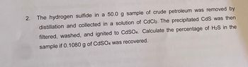 2.
The hydrogen sulfide in a 50.0 g sample of crude petroleum was removed by
distillation and collected in a solution of CdCl2. The precipitated CdS was then
filtered, washed, and ignited to CdSO4. Calculate the percentage of H₂S in the
sample if 0.1080 g of CdSO4 was recovered.