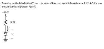 Assuming an ideal diode (vf=0.7), find the value of I for the circuit if the resistance R is 35 2. Express
answer to three significant figures.
+10 V
R Ω
+1