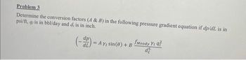 Problem 3
Determine the conversion factors (A & B) in the following pressure gradient equation if dp/dL is in
psi/ft, q, is in bbl/day and d, is in inch.
(-) = AY
Ay, sin(0) + B
fMoody Yi q7