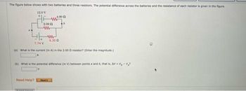 The figure below shows with two batteries and three resistors. The potential difference across the batteries and the resistance of each resistor is given in the figure.
12.0V
2.000
www
Need Help?
www
4.00
6.30 0
16
7:74 V
(a) What is the current (in A) in the 2.000 resistor? (Enter the magnitude.)
(b) What is the potential difference (in V) between points a and b, that is, AV-V₂-V₂?