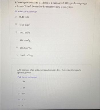 A closed system contains 0.11 kmol of a substance (0.015 kg/mol) occupying a
volume of 0.8 m³. Determine the specific volume of the system.
Pick the correct answer
O48.48 cc/kg
484.8 g/cm³
O206.2 cm³/g
0484.8 cm³/g
206.2 cm³/kg
O206.2 cm³/mg
A 45 g sample of an unknown liquid occupies 1 in.³ Determine the liquid's
specific gravity.
Pick the correct answer
O 3.34
o 1.36
O 2.54
O2.75
O 1.12