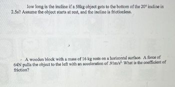 low long is the incline if a 58kg object gets to the bottom of the 20° incline in
2.5s? Assume the object starts at rest, and the incline is frictionless.
A wooden block with a mass of 16 kg rests on a horizontal surface. A force of
64N pulls the object to the left with an acceleration of .91m/s² What is the coefficient of
friction?
7