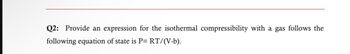 Q2: Provide an expression for the isothermal compressibility with a gas follows the
following equation of state is P= RT/(V-b).