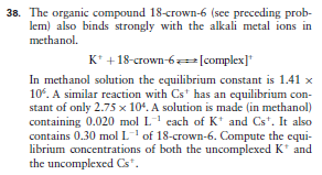 38. The organic compound 18-crown-6 (see preceding prob-
lem) also binds strongly with the alkali metal ions in
methanol.
K* + 18-crown-6#[complex]*
In methanol solution the equilibrium constant is 1.41 x
10. A similar reaction with Cst has an equilibrium con-
stant of only 2.75 x 104. A solution is made (in methanol)
containing 0.020 mol L each of K* and Cs*. It also
contains 0.30 mol L' of 18-crown-6. Compute the equi-
librium concentrations of both the uncomplexed K* and
the uncomplexed Cs*.
