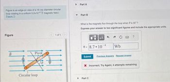 Figure is an edge-on view of a 16 cm diameter circular
loop rotating in a uniform 5.2x10-2T magnetic field.(
Eigure 1)
Figure
B
Pivot
Circular loop
1 of 1
▸
Part A
Part B
What is the magnetic flux through the loop when 8 is 30°?
Express your answer to two significant figures and include the appropriate units.
HÅ
8.7.10 4 Wb
Submit Previous Answers Request Answer
▸ Part C
?
X Incorrect; Try Again; 4 attempts remaining