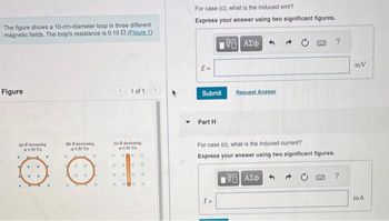 The figure shows a 10-cm-diameter loop in three different
magnetic fields. The loop's resistance is 0.10 2. (Figure 1)
Figure
(a) increasing
0.50 T
(b) decreasing
at 0.50 Th
X X
1 of 1
(c) decreasing
0.50 Th
⠀
For case (c), what is the induced emf?
Express your answer using two significant figures.
E =
Submit
Part H
195] ΑΣΦ
Request Answer
For case (c), what is the induced current?
Express your answer using two significant figures.
15. ΑΣΦ
?
DANG ?
mV
mA