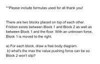 **Please include formulas used for all thank you!
There are two blocks placed on top of each other.
Friction exists between Block 1 and Block 2 as well as
between Block 1 and the floor. With an unknown force,
Block 1 is moved to the right.
a) For each block, draw a free body diagram.
b) what's the max the value pushing force can be so
Block 2 won't slip?
