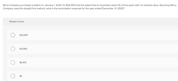 Berry Company purchases a patent on January 1, 2024, for $32,000 and the patent has an expected useful life of five years with no residual value. Assuming Berry
Company uses the straight-line method, what is the amortization expense for the year ended December 31, 2025?
Multiple Choice
C
$32,000
$12,800
$6,400
$0