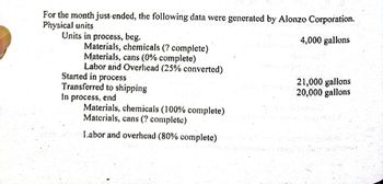 For the month just ended, the following data were generated by Alonzo Corporation.
Physical units
Units in process, beg.
4,000 gallons
Materials, chemicals (? complete)
Materials, cans (0% complete)
Labor and Overhead (25% converted)
Started in process
21,000 gallons
Transferred to shipping
20,000 gallons
In process, end
Materials, chemicals (100% complete)
Materials, cans (? complete)
Labor and overhead (80% complete)