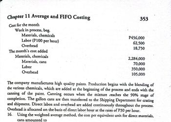 Chapter 11 Average and FIFO Costing
Cost for the month
Work in process, beg.
P456,000
62,500
18,750
The month's cost added
Materials, chemicals
2,284,000
Materials, cans
70,000
Labor
350,000
Overhead
105,000
The company manufactures high quality paints. Production begins with the blending of
the various chemicals, which are added at the beginning of the process and ends with the
canning of the paint. Canning occurs when the mixture reaches the 90% stage of
completion. The gallon cans are then transferred to the Shipping Department for crating
and shipment. Direct labor and overhead are added continuously throughout the process.
Overhead is allocated on the basis of direct labor hour at the rates of P30 per hour.
16. Using the weighted average method, the cost per equivalent unit for direct materials,
cans amounted to
Materials, chemicals
Labor (P100 per hour)
Overhead
353