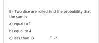 B:- Two dice are rolled, find the probability that
the sum is
a) equal to 1
b) equal to 4
c) less than 13
