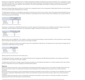 Ag-Coop is a large farm cooperative with a number of agriculture-related manufacturing and service divisions. As a cooperative, it pays
no federal income taxes. The company owns a fertilizer plant that processes and mixes petrochemical compounds into three brands of
agricultural fertilizer: greenup, maintane, and winterizer. The three brands differ with respect to selling price and the proportional
content of basic chemicals.
Ag-Coop's Fertilizer Manufacturing Division transfers the completed product to the cooperative's Retail Sales Division at a price based
on the cost of each type of fertilizer plus a markup.
The Manufacturing Division is completely automated so that the only costs it incurs are the costs of the petrochemical feedstocks plus
overhead that is considered fixed. The primary feedstock costs $1.60 per pound. Each 100 pounds of feedstock can produce either of
the following mixtures of fertilizer.
Greenup
Maintane
Winterizer
Product
Greenup
Maintane
Winterizer
Output Schedules (in
pounds)
A
40
40
20
Production is limited to the 720,000 kilowatt-hours monthly capacity of the dehydrator. Due to different chemical makeup, each brand
of fertilizer requires different dehydrator use. Dehydrator usage in kilowatt-hours per pound of product follows.
Greenup
Maintane
Winterizer
B
50
30
20
Kilowatt-Hour Usage
per Pound
38
29
46
Monthly fixed costs are $84,000. The company currently is producing according to output schedule A. Joint production costs including
fixed overhead are allocated to each product on the basis of weight.
The fertilizer is packed into 100-pound bags for sale in the cooperative's retail stores. The sales price for each product charged by the
cooperative's Retail Sales Division follows.
Sales Price per
Pound
$11.50
10.00
11.40
Selling expenses are 20 percent of the sales price.
The Retail Sales Division manager has complained that the prices charged by the Manufacturing Division are excessive and that he
would prefer to purchase from another supplier.
The Manufacturing Division manager argues that the processing mix was determined based on a careful analysis of the costs of each
product compared to the prices charged by the Retail Sales Division.
Required:
a. Assume that joint production costs including fixed overhead are allocated to each product on the basis of weight. What is the cost
per pound of each product, including fixed overhead and the feedstock cost of $1.60 per pound, given the current production
schedule?
b. Assume that joint production costs including fixed overhead are allocated to each product on the basis of net realizable value if sold
through the cooperative's Retail Sales Division. What is the allocated cost per pound of each product, given the current production
schedule?
c. Assume that joint production costs including fixed overhead are allocated to each product on the basis of weight. Calculate the
operating profit under both Schedule A and Schedule B.