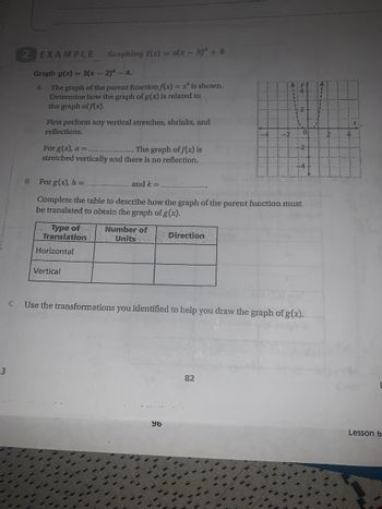 3
EXAMPLE Graphing f(x)= a(x - h)" + k
Graph g(x) = 3(x - 2)4 - 4.
A
The graph of the parent function f(x) = x¹ is shown.
Determine how the graph of g(x) is related to
the graph of f(x).
First perform any vertical stretches, shrinks, and
reflections.
For g(x), a =.
The graph of f(x) is
stretched vertically and there is no reflection.
Translation
Type of.. Number of:
Units
Horizontal
For g(x), h =
and k=.
Complete the table to describe how the graph of the parent function must
be translated to obtain the graph of g(x).
Vertical
Direction
96
-2
A
82
+2
Use the transformations you identified to help you draw the graph of g(x).
2
Elint
L
Lesson 6