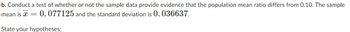 b. Conduct a test of whether or not the sample data provide evidence that the population mean ratio differs from 0.10. The sample
mean is x = 0.077125 and the standard deviation is 0. 036637.
State your hypotheses: