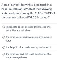 A small car collides with a large truck in a
head-on collision. Which of the following
statements concerning the MAGNITUDE of
the average collision FORCE is correct?
O impossible to tell because the masses and
velocities are not given
the small car experiences a greater average
force
O the large truck experiences a greater force
the small car and the truck experience the
same average force
