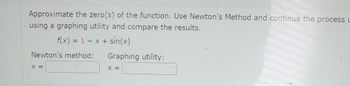 Approximate the zero(s) of the function. Use Newton's Method and continue the process L
using a graphing utility and compare the results.
f(x) = 1 x + sin(x)
-
Newton's method:
X =
Graphing utility:
X =