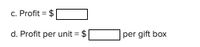 **Transcription for Educational Website:**

---

**c. Profit = $ [  ]**

**d. Profit per unit = $ [  ] per gift box**

---

*Note: The image contains placeholders in square brackets for the profit values and profit per unit values. These should be filled in with the appropriate numerical values when the information is available. There are no graphs or diagrams included in this image.*