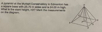 A pyramid at the Muttart Conservatory in Edmonton has
a square base with 25.70 m sides and is 24.00 m high.
What is the slant height, HX? Mark the measurements
on the diagram.
B
C
H
A
X
D