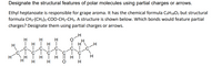 Designate the structural features of polar molecules using partial charges or arrows.
Ethyl heptanoate is responsible for grape aroma. It has the chemical formula C9H1802 but structural
formula CH3-(CH2)s-COO-CH2-CH3. A structure is shown below. Which bonds would feature partial
charges? Designate them using partial charges or arrows.
H
H
H
| H
H
H
H
