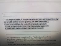 4. The height h in feet of a projectile launched vertically upward from the
top of a 96-foot tall tower is given by h(t) = 96 + 80t 16t.
a. How long will it take the projectile to strike the ground?
b. What is the maximum height that the projectile reaches?
c. When does the rocket reach the maximum height?
5. A company earns a weekly profit of P dollars by selling x items,
according to the equation P(x) = -0.5x? +40x 300.
a. How many items does the company have to sell each week to maximize
the profit?
b. How many items will result in the company breaking even (a profit of 0)?
