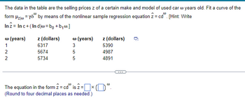 The data in the table are the selling prices z of a certain make and model of used car @ years old. Fit a curve of the
form Hz yo by means of the nonlinear sample regression equation 2 = cd". [Hint: Write
In 2 Inc+ (Ind)w = bo+b₁w.]
Ⓡ (years) z (dollars)
Ⓡ (years)
z (dollars)
122
6317
2
5674
5734
355
5390
4987
4891
The equation in the form 2 = cd is 2 = × ()"
(Round to four decimal places as needed.)