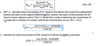 [FESCN2+]eq
[Fe3+]eq[SCN-]eq
Keq
(Eqn. 2.8)
1. [Fe3+]; : Calculate initial concentration of Fe3+ based on the dilution that results from adding KSCN
solution and water to the original 0.0020 M Ee(NO3)3 solution. See Step 2 of the procedure for the
volume of each substance used in Trials 1-4. Recall that in order to determine the concentration of
ample that is a dilution of a solution with known concentration, we use M;V; = M;V;.
[Fe3*]:
(mL Fe (NO3)3) · (0.0020M)
total mL
2. Calculate the initial concentration of SCN, based on its dilution by Ee(NO3)3 and water:
(mL KSCN) · (0.0020M)
[SCN-]; =
total ml
