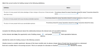 Match the correct motive for holding money to the following definitions.
Definition
The stock of money people hold to take advantage of future changes in the prices of financial assets Precautionary demand for money/ Speculative demand for money/ Transactions demand for
other than money
The stock of money people hold to pay everyday predictable expenses
The stock of money people hold to pay unpredictable expenses
As the interest rate rises, the opportunity cost of holding money
Identify the motive for holding money in the following scenario.
Motive
money
Precautionary demand for money/ Speculative demand for money/ Transactions demand for money
Complete the following statement about the relationship between the interest rate and speculative balances.
decrease/increase
falls/rises
Precautionary demand for money/ Speculative demand for money/Transactions demand for money
and people
their speculative balances.
Charles moves to a smaller apartment. Because of the lower monthly rent, he places a larger share of funds from his paycheck in a retirement
precautionary/speculative/transactions
fund and a smaller share in his savings account. This is an example of a decrease in Charles's
demand for money.