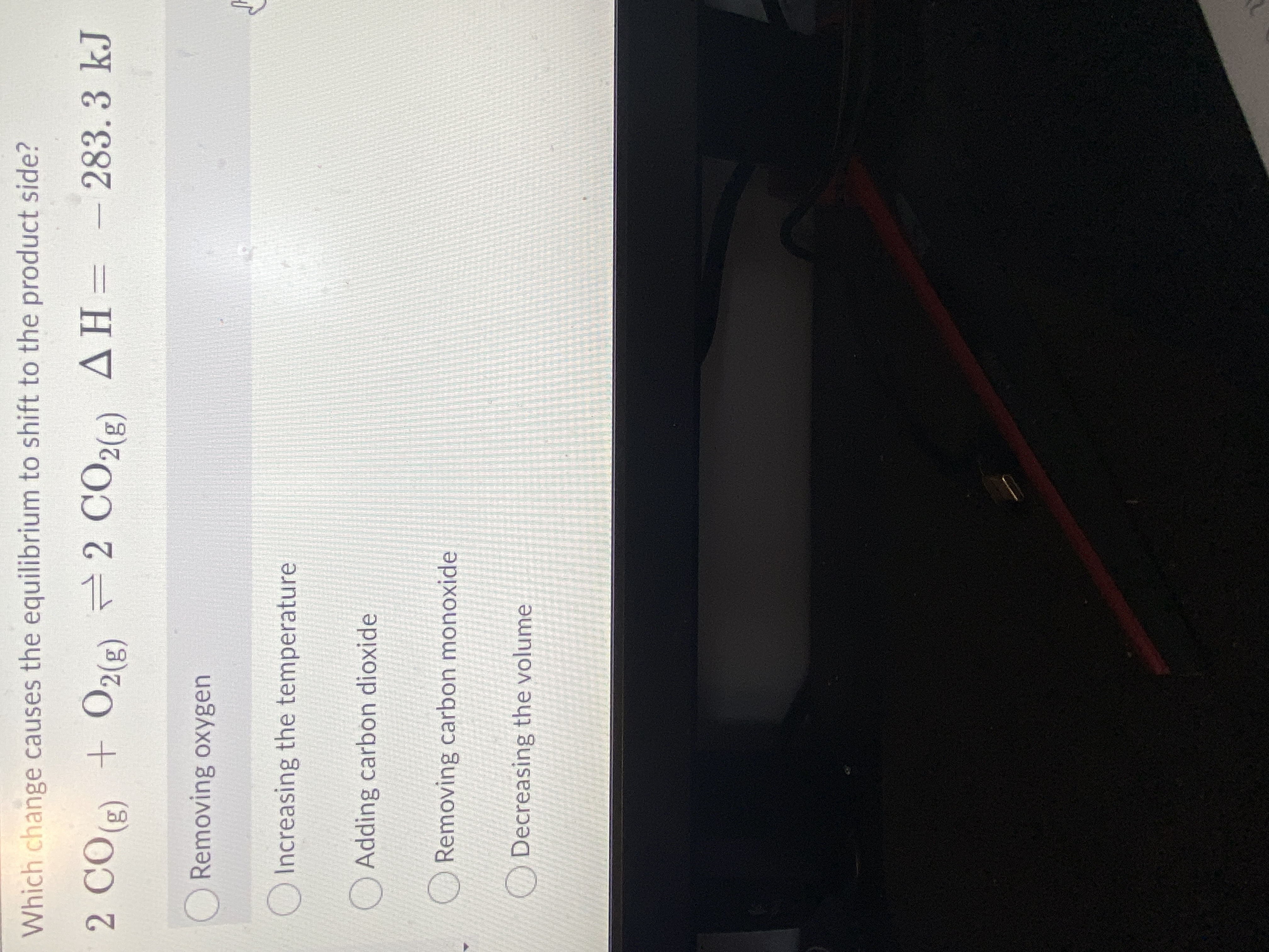Which change causes the equilibrium to shift to the product side?
2 CO) + O2(2) 2 CO2(2) AH= -
(3)0)
283.3kJ
(3)2)
(3)2)
ORemoving oxygen
O Increasing the temperature
O Adding carbon dioxide
Removing carbon monoxide
Decreasing the volume
