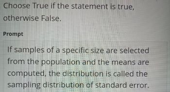 Choose True if the statement is true,
otherwise False.
Prompt
If samples of a specific size are selected
from the population and the means are
computed, the distribution is called the
sampling distribution of standard error.