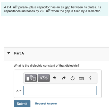 A 2.4 nF parallel-plate capacitor has an air gap between its plates. Its
capacitance increases by 2.5 nF when the gap is filled by a dielectric.
Part A
What is the dielectric constant of that dielectric?
K =
ΕΠΙ ΑΣΦ
Submit
Request Answer
0
?