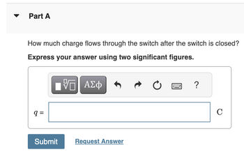 Part A
How much charge flows through the switch after the switch is closed?
Express your answer using two significant figures.
ΜΕ ΑΣΦ
0
?
q =
Submit
Request Answer
C