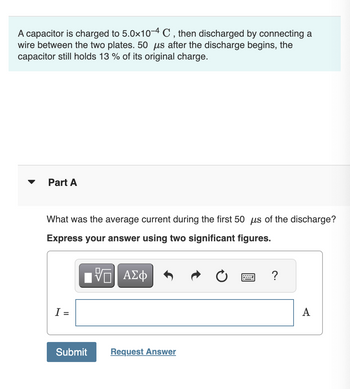 A capacitor is charged to 5.0×10-4 C, then discharged by connecting a
wire between the two plates. 50 μs after the discharge begins, the
capacitor still holds 13 % of its original charge.
Part A
What was the average current during the first 50 μs of the discharge?
Express your answer using two significant figures.
ΜΕ ΑΣΦ
?
I =
Submit
Request Answer
A