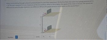 Water is circulating through a closed system of pipes in a two-floor apartment. On the first floor, the water has a gauge pressure of 3.1
105 Pa and a speed of 2.4 m/s. However, on the second floor, which is 3.8 m higher, the speed of the water is 3.6 m/s. The speeds are
different because the pipe diameters are different. What is the gauge pressure of the water on the second floor?
Number
Units. Pa