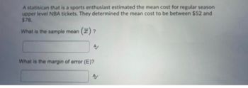 A statisican that is a sports enthusiast estimated the mean cost for regular season
upper level NBA tickets. They determined the mean cost to be between $52 and
$78.
What is the sample mean (7) ?
A
What is the margin of error (E)?
AV