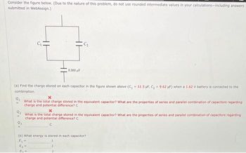 Consider the figure below. (Due to the nature of this problem, do not use rounded intermediate values in your calculations-including answers
submitted in WebAssign.)
0.300 F
a
(a) Find the charge stored on each capacitor in the figure shown above (C, 11.5 µF, C₂ 9.62 uF) when a 1.62 V battery is connected to the
combination.
Q₁
What is the total charge stored in the equivalent capacitor? What are the properties of series and parallel combination of capacitors regarding
charge and potential difference? C
2554
S
E₁
(b) What energy is stored in each capacitor?
E₁ =
What is the total charge stored in the equivalent capacitor? What are the properties of series and parallel combination of capacitors regarding
charge and potential difference? C
С