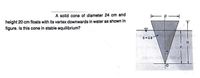 A solid cone of diameter 24 cm and
height 20 cm floats with its vertex downwards in water as shown in
figure. Is this cone in stable equilibrium?
S= 0.8
H.
